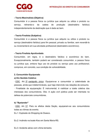 INTRODUÇÃO AO DIREITO DO CONSUMIDOR
6
- Teoria Maximalista (Objetiva)
Consumidor é a pessoa física ou jurídica que adquire ou utiliza o produto ou
serviço, retirando-o da cadeia de produção (destinatário fatídico)
independentemente da destinação que é dada ao bem.
- Teoria Finalista (Subjetiva)
Consumidor é a pessoa física ou jurídica que adquire ou utiliza o produto ou
serviço (destinatário fatídico) para fim pessoal, privado ou familiar, sem revendê-lo
ou incrementá-lo em sua atividade profissional (destinatário econômico).
- Teoria Finalista Aprofundada
Consumidor, em regra, é o destinatário fatídico e econômico do bem.
Excepcionalmente, também poderá ser considerado consumidor, a pessoa física
ou jurídica que, embora faça uso do produto ou serviço para uso profissional,
comprove, em concreto, sua condição de vulnerabilidade.
2. Consumidor Equiparado
a) Em Sentido Coletivo
· CDC, Art. 2º, parágrafo único: Equipara-se a consumidor a coletividade de
pessoas, ainda que indetermináveis, que haja intervindo nas relações de consumo.
· Finalidade da equiparação: É instrumental, é viabilizar a tutela coletiva dos
interesses dos consumidores. Obs: A ação civil pública pode ser intentada na
defesa de potenciais consumidores.
b) "Bystander"
· CDC, Art. 17: Para os efeitos desta Seção, equiparam-se aos consumidores
todas as vítimas do evento.
Ex.1: Explosão do Shopping de Osasco.
Ex.2: Incêndio na boate Kiss em Santa Maria-RS.
Ex.3: Acidente aéreo com vítima terrestre.
 