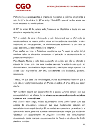 INTRODUÇÃO AO DIREITO DO CONSUMIDOR
60
Partindo desses pressupostos, é importante mencionar a polêmica envolvendo o
veto do §1º e da eficácia do §5º do artigo 28 do CDC, que até os dias atuais traz
muita discussão no mundo jurídico.
O §1º do artigo 28 foi vetado pelo Presidente da República e trazia em sua
redação a seguinte disposição:
"§1º A pedido da parte interessada, o juiz determinará que a efetivação da
responsabilidade da pessoa jurídica recaia sobre o acionista controlador, o sócio
majoritário, os sócios-gerentes, os administradores societários e, no caso de
grupo societário, as sociedades que o integram."
Pelas razões de veto, o Presidente considerou que "o caput do artigo 28 já
continha todos os elementos necessários à aplicação da desconsideração da
personalidade jurídica."
Para Rizzatto Nunes, o veto deste parágrafo foi correto, por não ter alterado a
eficácia da norma, pois, nas suas próprias palavras, "é evidente que o juiz, ao
desconsiderar a personalidade da pessoa jurídica, o fará para atingir a pessoa dos
sócios e/ou responsáveis por ela", considerando seu dispositivo, portanto,
redundante.
Todavia, em que pese tais considerações, muitos doutrinadores entendem que o
veto não deveria ter recaído sobre o § 1º mas sim sobre o § 5º do CDC, que assim
dispõe:
"§5º Também poderá ser desconsiderada a pessoa jurídica sempre que sua
personalidade for, de alguma forma, obstáculo ao ressarcimento de prejuízos
causados aos consumidores."
Pela análise deste artigo, muitos doutrinadores, como Zelmo Denari (um dos
autores do anteprojeto), entendem que seus fundamentos estariam em
contradição com o caput do artigo 28, na medida em que estaria generalizando a
aplicação da teoria, pois este autoriza a desconsideração sempre que houver um
"obstáculo ao ressarcimento de prejuízos causados aos consumidores",
desprezando, dessa maneira, os pressupostos de fraude e de abuso do direito
previstos no caput.
 