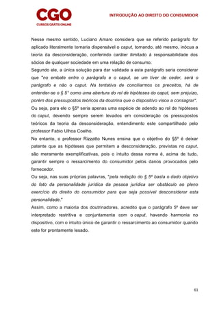 INTRODUÇÃO AO DIREITO DO CONSUMIDOR
61
Nesse mesmo sentido, Luciano Amaro considera que se referido parágrafo for
aplicado literalmente tornaria dispensável o caput, tornando, até mesmo, inócua a
teoria da desconsideração, conferindo caráter ilimitado à responsabilidade dos
sócios de qualquer sociedade em uma relação de consumo.
Segundo ele, a única solução para dar validade a este parágrafo seria considerar
que "no embate entre o parágrafo e o caput, se um tiver de ceder, será o
parágrafo e não o caput. Na tentativa de conciliarmos os preceitos, há de
entender-se o § 5° como uma abertura do rol de hipóteses do caput, sem prejuízo,
porém dos pressupostos teóricos da doutrina que o dispositivo visou a consagrar".
Ou seja, para ele o §5º seria apenas uma espécie de adendo ao rol de hipóteses
do caput, devendo sempre serem levados em consideração os pressupostos
teóricos da teoria da desconsideração, entendimento este compartilhado pelo
professor Fabio Ulhoa Coelho.
No entanto, o professor Rizzatto Nunes ensina que o objetivo do §5º é deixar
patente que as hipóteses que permitem a desconsideração, previstas no caput,
são meramente exemplificativas, pois o intuito dessa norma é, acima de tudo,
garantir sempre o ressarcimento do consumidor pelos danos provocados pelo
fornecedor.
Ou seja, nas suas próprias palavras, "pela redação do § 5º basta o dado objetivo
do fato da personalidade jurídica da pessoa jurídica ser obstáculo ao pleno
exercício do direito do consumidor para que seja possível desconsiderar esta
personalidade."
Assim, como a maioria dos doutrinadores, acredito que o parágrafo 5º deve ser
interpretado restritiva e conjuntamente com o caput, havendo harmonia no
dispositivo, com o intuito único de garantir o ressarcimento ao consumidor quando
este for prontamente lesado.
 