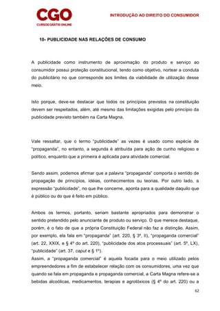INTRODUÇÃO AO DIREITO DO CONSUMIDOR
62
10- PUBLICIDADE NAS RELAÇÕES DE CONSUMO
A publicidade como instrumento de aproximação do produto e serviço ao
consumidor possui proteção constitucional, tendo como objetivo, nortear a conduta
do publicitário no que corresponde aos limites da viabilidade de utilização desse
meio.
Isto porque, deve-se destacar que todos os princípios previstos na constituição
devem ser respeitados, além, até mesmo das limitações exigidas pelo princípio da
publicidade previsto também na Carta Magna.
Vale ressaltar, que o termo “publicidade” as vezes é usado como espécie de
“propaganda”, no entanto, a segunda é atribuída para ação de cunho religioso e
político, enquanto que a primeira é aplicada para atividade comercial.
Sendo assim, podemos afirmar que a palavra “propaganda” comporta o sentido de
propagação de princípios, idéias, conhecimentos ou teorias. Por outro lado, a
expressão “publicidade”, no que lhe concerne, aponta para a qualidade daquilo que
é público ou do que é feito em público.
Ambos os termos, portanto, seriam bastante apropriados para demonstrar o
sentido pretendido pelo anunciante de produto ou serviço. O que merece destaque,
porém, é o fato de que a própria Constituição Federal não faz a distinção. Assim,
por exemplo, ela fala em “propaganda” (art. 220, § 3º, II), “propaganda comercial”
(art. 22, XXIX, e § 4º do art. 220), “publicidade dos atos processuais” (art. 5º, LX),
“publicidade” (art. 37, caput e § 1º).
Assim, a “propaganda comercial” é aquela focada para o meio utilizado pelos
empreendedores a fim de estabelecer relação com os consumidores, uma vez que
quando se fala em propaganda e propaganda comercial, a Carta Magna refere-se a
bebidas alcoólicas, medicamentos, terapias e agrotóxicos (§ 4º do art. 220) ou a
 
