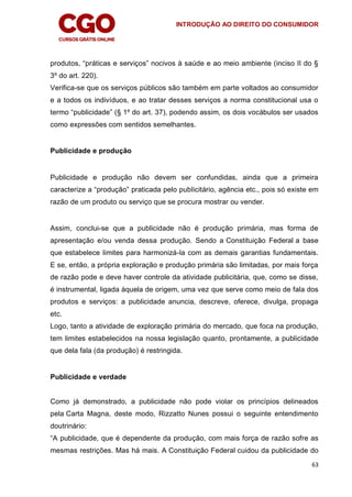 INTRODUÇÃO AO DIREITO DO CONSUMIDOR
63
produtos, “práticas e serviços” nocivos à saúde e ao meio ambiente (inciso II do §
3º do art. 220).
Verifica-se que os serviços públicos são também em parte voltados ao consumidor
e a todos os indivíduos, e ao tratar desses serviços a norma constitucional usa o
termo “publicidade” (§ 1º do art. 37), podendo assim, os dois vocábulos ser usados
como expressões com sentidos semelhantes.
Publicidade e produção
Publicidade e produção não devem ser confundidas, ainda que a primeira
caracterize a “produção” praticada pelo publicitário, agência etc., pois só existe em
razão de um produto ou serviço que se procura mostrar ou vender.
Assim, conclui-se que a publicidade não é produção primária, mas forma de
apresentação e/ou venda dessa produção. Sendo a Constituição Federal a base
que estabelece limites para harmonizá-la com as demais garantias fundamentais.
E se, então, a própria exploração e produção primária são limitadas, por mais força
de razão pode e deve haver controle da atividade publicitária, que, como se disse,
é instrumental, ligada àquela de origem, uma vez que serve como meio de fala dos
produtos e serviços: a publicidade anuncia, descreve, oferece, divulga, propaga
etc.
Logo, tanto a atividade de exploração primária do mercado, que foca na produção,
tem limites estabelecidos na nossa legislação quanto, prontamente, a publicidade
que dela fala (da produção) é restringida.
Publicidade e verdade
Como já demonstrado, a publicidade não pode violar os princípios delineados
pela Carta Magna, deste modo, Rizzatto Nunes possui o seguinte entendimento
doutrinário:
“A publicidade, que é dependente da produção, com mais força de razão sofre as
mesmas restrições. Mas há mais. A Constituição Federal cuidou da publicidade do
 