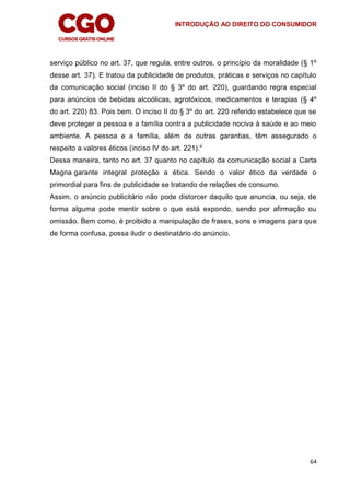 INTRODUÇÃO AO DIREITO DO CONSUMIDOR
64
serviço público no art. 37, que regula, entre outros, o princípio da moralidade (§ 1º
desse art. 37). E tratou da publicidade de produtos, práticas e serviços no capítulo
da comunicação social (inciso II do § 3º do art. 220), guardando regra especial
para anúncios de bebidas alcoólicas, agrotóxicos, medicamentos e terapias (§ 4º
do art. 220) 83. Pois bem. O inciso II do § 3º do art. 220 referido estabelece que se
deve proteger a pessoa e a família contra a publicidade nociva à saúde e ao meio
ambiente. A pessoa e a família, além de outras garantias, têm assegurado o
respeito a valores éticos (inciso IV do art. 221)."
Dessa maneira, tanto no art. 37 quanto no capítulo da comunicação social a Carta
Magna garante integral proteção a ética. Sendo o valor ético da verdade o
primordial para fins de publicidade se tratando de relações de consumo.
Assim, o anúncio publicitário não pode distorcer daquilo que anuncia, ou seja, de
forma alguma pode mentir sobre o que está expondo, sendo por afirmação ou
omissão. Bem como, é proibido a manipulação de frases, sons e imagens para que
de forma confusa, possa iludir o destinatário do anúncio.
 