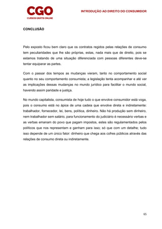 INTRODUÇÃO AO DIREITO DO CONSUMIDOR
65
CONCLUSÃO
Pelo exposto ficou bem claro que os contratos regidos pelas relações de consumo
tem peculiaridades que lhe são próprias, estas, nada mais que de direito, pois se
estamos tratando de uma situação diferenciada com pessoas diferentes deve-se
tentar equiparar as partes.
Com o passar dos tempos as mudanças vieram, tanto no comportamento social
quanto no seu comportamento consumista; a legislação tenta acompanhar e até ver
as implicações dessas mudanças no mundo jurídico para facilitar o mundo social,
havendo assim paridade e justiça.
No mundo capitalista, consumista de hoje tudo o que envolve consumidor está voga,
pois o consumo está no ápice de uma cadeia que envolve direta e indiretamente:
trabalhador, fornecedor, lei, bens, política, dinheiro. Não há produção sem dinheiro,
nem trabalhador sem salário, para funcionamento do judiciário é necessário verbas e
as verbas emanam do povo que pagam impostos, estes são regulamentados pelos
políticos que nos representam e ganham para isso; só que com um detalhe; tudo
isso depende de um único fator: dinheiro que chega aos cofres públicos através das
relações de consumo direta ou indiretamente.
 