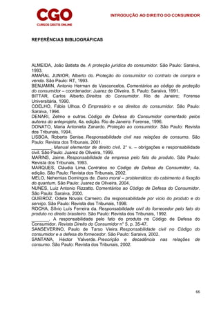 INTRODUÇÃO AO DIREITO DO CONSUMIDOR
66
REFERÊNCIAS BIBLIOGRÁFICAS
ALMEIDA, João Batista de. A proteção jurídica do consumidor. São Paulo: Saraiva,
1993.
AMARAL JUNIOR, Alberto do. Proteção do consumidor no contrato de compra e
venda. São Paulo: RT, 1993.
BENJAMIN, Antonio Herman de Vasconcelos. Comentários ao código de proteção
do consumidor – coordenador: Juarez de Oliveira. S. Paulo: Saraiva, 1991.
BITTAR, Carlos Alberto. Direitos do Consumidor. Rio de Janeiro; Forense
Universitária, 1990.
COELHO, Fábio Ulhoa. O Empresário e os direitos do consumidor. São Paulo:
Saraiva, 1994.
DENARI, Zelmo e outros. Código de Defesa do Consumidor comentado pelos
autores do anteprojeto, 4a. edição. Rio de Janeiro: Forense, 1996.
DONATO, Maria Antonieta Zanardo. Proteção ao consumidor. São Paulo: Revista
dos Tribunais, 1994.
LISBOA, Roberto Senise. Responsabilidade civil nas relações de consumo. São
Paulo: Revista dos Tribunais, 2001.
________. Manual elementar de direito civil, 2° v. – obrigações e responsabilidade
civil. São Paulo: Juarez de Oliveira, 1999.
MARINS, Jaime. Responsabilidade da empresa pelo fato do produto. São Paulo:
Revista dos Tribunais, 1993.
MARQUES, Cláudia Lima. Contratos no Código de Defesa do Consumidor, 4a.
edição. São Paulo: Revista dos Tribunais, 2002.
MELO, Nehemias Domingos de. Dano moral – problemática: do cabimento à fixação
do quantum. São Paulo: Juarez de Oliveira, 2004.
NUNES, Luiz Antonio Rizzatto. Comentários ao Código de Defesa do Consumidor.
São Paulo: Saraiva, 2000.
QUEIROZ, Odete Novais Carneiro. Da responsabilidade por vício do produto e do
serviço. São Paulo: Revista dos Tribunais, 1998.
ROCHA, Sílvio Luís Ferreira da. Responsabilidade civil do fornecedor pelo fato do
produto no direito brasileiro. São Paulo: Revista dos Tribunais, 1992.
_______. A responsabilidade pelo fato do produto no Código de Defesa do
Consumidor. Revista Direito do Consumidor n° 5, p. 35-47.
SANSEVERINO, Paulo de Tarso Vieira. Responsabilidade civil no Código do
consumidor e a defesa do fornecedor. São Paulo: Saraiva, 2002.
SANTANA, Héctor Valverde. Prescrição e decadência nas relações de
consumo. São Paulo: Revista dos Tribunais, 2002.
 