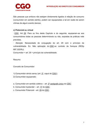 INTRODUÇÃO AO DIREITO DO CONSUMIDOR
7
São pessoas que embora não estejam diretamente ligados à relação de consumo
(consumidor em sentido estrito), podem ser equiparadas a tal em razão de serem
vítimas de algum evento danoso.
c) Potencial ou virtual
· CDC, Art. 29: Para os fins deste Capítulo e do seguinte, equiparam-se aos
consumidores todas as pessoas determináveis ou não, expostas às práticas nele
previstas.
· Atenção: Necessidade de conjugação do art. 29 com o princípio da
vulnerabilidade. Ex: Não aplicação do CDC ao contrato de franquia (RESp
687.322/RJ).
Consumidor = art. 29 + princípio da vulnerabilidade.
Resumo:
Conceito de Consumidor:
1) Consumidor stricto sensu (art. 2º, caput do CDC);
2) Consumidor equiparado:
a. Consumidor em sentido coletivo – art. 2º parágrafo único do CDC;
b. Consumidor bystander – art. 17 do CDC;
c. Consumidor Potencial – art. 29 do CDC;
 