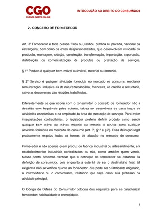 INTRODUÇÃO AO DIREITO DO CONSUMIDOR
8
2- CONCEITO DE FORNECEDOR
Art. 3º Fornecedor é toda pessoa física ou jurídica, pública ou privada, nacional ou
estrangeira, bem como os entes despersonalizados, que desenvolvem atividade de
produção, montagem, criação, construção, transformação, importação, exportação,
distribuição ou comercialização de produtos ou prestação de serviços.
§ 1º Produto é qualquer bem, móvel ou imóvel, material ou imaterial.
§ 2º Serviço é qualquer atividade fornecida no mercado de consumo, mediante
remuneração, inclusive as de natureza bancária, financeira, de crédito e securitária,
salvo as decorrentes das relações trabalhistas.
Diferentemente do que ocorre com o consumidor, o conceito de fornecedor não é
debatido com frequência pelos autores, talvez em decorrência do vasto leque de
atividades econômicas e da amplitude da área de prestação de serviços. Para evitar
interpretações contraditórias, o legislador preferiu definir produto como sendo
qualquer bem móvel ou imóvel, material ou imaterial e serviço como qualquer
atividade fornecida no mercado de consumo (art. 3º, §1º e §2º). Essa definição legal
praticamente esgotou todas as formas de atuação no mercado de consumo.
Fornecedor é não apenas quem produz ou fabrica, industrial ou artesanalmente, em
estabelecimentos industriais centralizados ou não, como também quem vende.
Nesse ponto podemos verificar que a definição de fornecedor se distancia da
definição de consumidor, pois enquanto a este há de ser o destinatário final, tal
exigência não se verifica quanto ao fornecedor, que pode ser o fabricante originário,
o intermediário ou o comerciante, bastando que faça disso sua profissão ou
atividade principal.
O Código de Defesa do Consumidor colocou dois requisitos para se caracterizar
fornecedor: habitualidade e onerosidade.
 