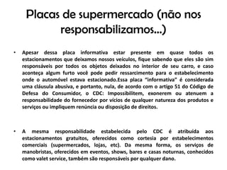 Placas de supermercado (não nos responsabilizamos...)Apesar dessa placa informativa estar presente em quase todos os estacionamentos que deixamos nossos veículos, fique sabendo que eles são sim responsáveis por todos os objetos deixados no interior de seu carro, e caso aconteça algum furto você pode pedir ressarcimento para o estabelecimento onde o automóvel estava estacionado.Essa placa “informativa” é considerada uma cláusula abusiva, e portanto, nula, de acordo com o artigo 51 do Código de Defesa do Consumidor, o CDC: Impossibilitem, exonerem ou atenuem a responsabilidade do fornecedor por vícios de qualquer natureza dos produtos e serviços ou impliquem renúncia ou disposição de direitos.A mesma responsabilidade estabelecida pelo CDC é atribuída aos estacionamentos gratuitos, oferecidos como cortesia por estabelecimentos comerciais (supermercados, lojas, etc). Da mesma forma, os serviços de manobristas, oferecidos em eventos, shows, bares e casas noturnas, conhecidos como valetservice, também são responsáveis por qualquer dano.
