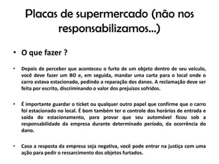 Placas de supermercado (não nos responsabilizamos...)O que fazer ?Depois de perceber que aconteceu o furto de um objeto dentro de seu veículo, você deve fazer um BO e, em seguida, mandar uma carta para o local onde o carro estava estacionado, pedindo a reparação dos danos. A reclamação deve ser feita por escrito, discriminando o valor dos prejuízos sofridos.É importante guardar o ticket ou qualquer outro papel que confirme que o carro foi estacionado no local. É bom também ter o controle dos horários de entrada e saída do estacionamento, para provar que seu automóvel ficou sob a responsabilidade da empresa durante determinado período, da ocorrência do dano.Caso a resposta da empresa seja negativa, você pode entrar na justiça com uma ação para pedir o ressarcimento dos objetos furtados.