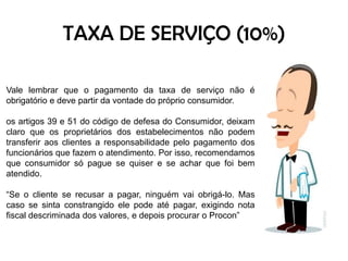 TAXA DE SERVIÇO (10%)Vale lembrar que o pagamento da taxa de serviço não é obrigatório e deve partir da vontade do próprio consumidor. os artigos 39 e 51 do código de defesa do Consumidor, deixam claro que os proprietários dos estabelecimentos não podem transferir aos clientes a responsabilidade pelo pagamento dos funcionários que fazem o atendimento. Por isso, recomendamos que consumidor só pague se quiser e se achar que foi bem atendido. “Se o cliente se recusar a pagar, ninguém vai obrigá-lo. Mas caso se sinta constrangido ele pode até pagar, exigindo nota fiscal descriminada dos valores, e depois procurar o Procon”