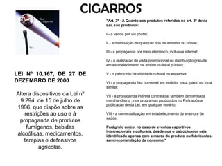 CIGARROS"Art. 3º - A Quanto aos produtos referidos no art. 2º desta Lei, são proibidos:  I - a venda por via postal;  II - a distribuição de qualquer tipo de amostra ou brinde;  III - a propaganda por meio eletrônico, inclusive internet;  IV - a realização de visita promocional ou distribuição gratuita em estabelecimento de ensino ou local público;  V - o patrocínio de atividade cultural ou esportiva;  VI - a propaganda fixa ou móvel em estádio, pista, palco ou local similar;  VII - a propaganda indireta contratada, também denominada merchandising , nos programas produzidos no País após a publicação desta Lei, em qualquer horário;   VIII - a comercialização em estabelecimento de ensino e de saúde.  Parágrafo único. no caso de eventos esportivos internacionais e culturais, desde que o patrocinador seja identificado apenas com a marca do produto ou fabricantes, sem recomendação de consumo."   LEI Nº 10.167, DE 27 DE DEZEMBRO DE 2000 Altera dispositivos da Lei nº 9.294, de 15 de julho de 1996, que dispõe sobre as restrições ao uso e à propaganda de produtos fumígenos, bebidas alcoólicas, medicamentos, terapias e defensivos agrícolas.