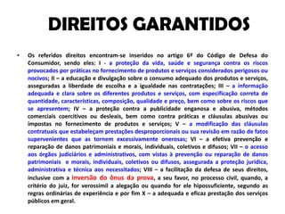 DIREITOS GARANTIDOSOs referidos direitos encontram-se inseridos no artigo 6º do Código de Defesa do Consumidor, sendo eles: I - a proteção da vida, saúde e segurança contra os riscos provocados por práticas no fornecimento de produtos e serviços considerados perigosos ou nocivos; II – a educação e divulgação sobre o consumo adequado dos produtos e serviços, asseguradas a liberdade de escolha e a igualdade nas contratações; III – a informação adequada e clara sobre os diferentes produtos e serviços, com especificação correta de quantidade, características, composição, qualidade e preço, bem como sobre os riscos que se apresentem; IV – a proteção contra a publicidade enganosa e abusiva, métodos comerciais coercitivos ou desleais, bem como contra práticas e cláusulas abusivas ou impostas no fornecimento de produtos e serviços; V – a modificação das cláusulas contratuais que estabeleçam prestações desproporcionais ou sua revisão em razão de fatos supervenientes que as tornem excessivamente onerosas; VI – a efetiva prevenção e reparação de danos patrimoniais e morais, individuais, coletivos e difusos; VII – o acesso aos órgãos judiciários e administrativos, com vistas à prevenção ou reparação de danos patrimoniais  e morais, individuais, coletivos ou difusos, assegurada a proteção jurídica, administrativa e técnica aos necessitados; VIII – a facilitação da defesa de seus direitos, inclusive com a inversão do ônus da prova, a seu favor, no processo civil, quando, a critério do juiz, for verossímil a alegação ou quando for ele hipossuficiente, segundo as regras ordinárias de experiência e por fim X – a adequada e eficaz prestação dos serviços públicos em geral.
