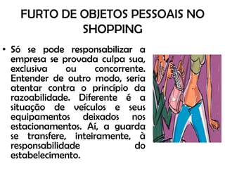 FURTO DE OBJETOS PESSOAIS NO SHOPPINGSó se pode responsabilizar a empresa se provada culpa sua, exclusiva ou concorrente. Entender de outro modo, seria atentar contra o princípio da razoabilidade. Diferente é a situação de veículos e seus equipamentos deixados nos estacionamentos. Aí, a guarda se transfere, inteiramente, à responsabilidade do estabelecimento. 