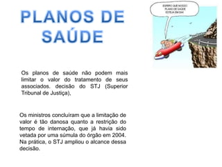 PLANOS DE SAÚDEOs planos de saúde não podem mais limitar o valor do tratamento de seus associados. decisão do STJ (Superior Tribunal de Justiça), Os ministros concluíram que a limitação de valor é tão danosa quanto a restrição do tempo de internação, que já havia sido vetada por uma súmula do órgão em 2004. Na prática, o STJ ampliou o alcance dessa decisão. 