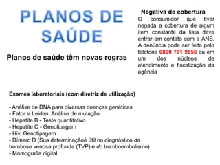 PLANOS DE SAÚDE  Negativa de cobertura O consumidor que tiver negada a cobertura de algum item constante da lista deve entrar em contato com a ANS. A denúncia pode ser feita pelo telefone 0800 701 9656 ou em um dos núcleos de atendimento e fiscalização da agência Planos de saúde têm novas regrasExames laboratoriais (com diretriz de utilização)- Análise de DNA para diversas doenças genéticas- Fator V Leiden, Análise de mutação- Hepatite B - Teste quantitativo- Hepatite C - Genotipagem- Hiv, Genotipagem- Dímero D (Sua determinaçãoé útil no diagnóstico da trombose venosa profunda (TVP) e dotromboembolismo)- Mamografia digital
