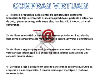 COMPRAS VIRTUAIS1 - Pesquise a reputação da loja antes de comprar, pois existe uma infinidade de lojas oferecendo os mesmos produtos e, portanto a diferença de preço pode ser bem grande entre elas; mas isto não é motivo para sair comprando. 2 - Verifique se o antivírus instalado no seu computador está atualizado, bem como os programas de monitoramento contra spywares e um firewall; 3 - Verifique a segurança que a loja oferece no momento da compra. Para verificar esta informação é só checar no canto inferior da tela se há um cadeado ou uma chave; 4 - Verifique a loja e procure em seu site os telefones de contato, o CNPJ da empresa e o endereço físico. É recomendado que você ligue e confirme todos os dados; 