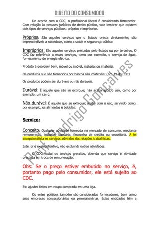 DIREITO DO CONSUMIDOR
        De acordo com o CDC, o profissional liberal é considerado fornecedor.
Com relação às pessoas jurídicas de direito público, vale lembrar que existem
dois tipos de serviços públicos: próprios e impróprios.

Próprios:    São aqueles serviços que o Estado presta diretamente; são
imprescindíveis a sociedade, como a saúde e segurança pública

Impróprios: São aqueles serviços prestados pelo Estado ou por terceiros. O
CDC faz referência a esses serviços, como por exemplo, o serviço de água,
fornecimento de energia elétrica.

Produto é qualquer bem, móvel ou imóvel, material ou imaterial.

Os produtos que são fornecidos por bancos são imateriais. (art. 4º do CDC)

Os produtos podem ser duráveis ou não duráveis.

Durável:   É aquele que são se extingue; não acaba após o uso, como por
exemplo, um carro.

Não durável:     É aquele que se extingue; acaba com o uso, servindo como,
por exemplo, os alimentos e bebidas.


Serviço:

Conceito:    Qualquer atividade fornecida no mercado de consumo, mediante
remuneração, inclusive bancária, financeira de crédito ou securitária. A lei
excepcionalista os serviços advindos das relações trabalhistas.

Este rol é exemplificativo, não excluindo outras atividades.

      O CDC exclui os serviços gratuitos, dizendo que serviço é atividade
prestada em troca de remuneração.

Obs: Se o preço estiver embutido no serviço, é,
portanto pago pelo consumidor, ele está sujeito ao
CDC.
Ex: ajustes feitos em roupa comprada em uma loja.

      Os entes políticos também são considerados fornecedores, bem como
suas empresas concessionárias ou permissionárias. Estas entidades têm a
 