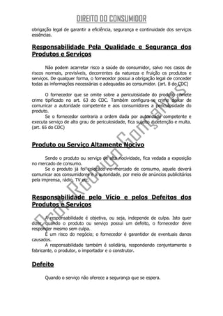DIREITO DO CONSUMIDOR
obrigação legal de garantir a eficiência, segurança e continuidade dos serviços
essências.

Responsabilidade Pela Qualidade e Segurança dos
Produtos e Serviços

       Não podem acarretar risco a saúde do consumidor, salvo nos casos de
riscos normais, previsíveis, decorrentes da natureza e fruição os produtos e
serviços. De qualquer forma, o fornecedor possui a obrigação legal de conceder
todas as informações necessárias e adequadas ao consumidor. (art. 8 do CDC)

       O fornecedor que se omite sobre a periculosidade do produto comete
crime tipificado no art. 63 do CDC. Também configura-se crime deixar de
comunicar a autoridade competente e aos consumidores a periculosidade do
produto.
       Se o fornecedor contraria a ordem dada por autoridade competente e
executa serviço de alto grau de periculosidade, fica sujeito a detenção e multa.
(art. 65 do CDC)


Produto ou Serviço Altamente Nocivo

       Sendo o produto ou serviço de alta nocividade, fica vedada a exposição
no mercado de consumo.
       Se o produto já foi colocado no mercado de consumo, aquele deverá
comunicar aos consumidores e a autoridade, por meio de anúncios publicitários
pela imprensa, rádio, TV etc.


Responsabilidade pelo Vício e pelos Defeitos dos
Produtos e Serviços

       A responsabilidade é objetiva, ou seja, independe de culpa. Isto quer
dizer, quando o produto ou serviço possui um defeito, o fornecedor deve
responder mesmo sem culpa.
       É um risco do negócio; o fornecedor é garantidor de eventuais danos
causados.
       A responsabilidade também é solidária, respondendo conjuntamente o
fabricante, o produtor, o importador e o construtor.


Defeito

      Quando o serviço não oferece a segurança que se espera.
 