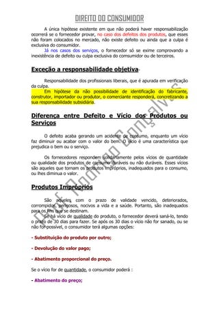 DIREITO DO CONSUMIDOR
       A única hipótese existente em que não poderá haver responsabilização
ocorrerá se o fornecedor provar, no caso dos defeitos dos produtos, que esses
não foram colocados no mercado, não existe defeito ou ainda que a culpa é
exclusiva do consumidor.
       Já nos casos dos serviços, o fornecedor só se exime comprovando a
inexistência de defeito ou culpa exclusiva do comsumidor ou de terceiros.


Exceção a responsabilidade objetiva-
       Responsabilidade dos profissionais liberais, que é apurada em verificação
da culpa.
       Em hipótese da não possibilidade de identificação do fabricante,
construtor, importador ou produtor, o comerciante responderá, concretizando a
sua responsabilidade subsidiária.


Diferença entre Defeito e Vício dos Produtos ou
Serviços

       O defeito acaba gerando um acidente de consumo, enquanto um vício
faz diminuir ou acabar com o valor do bem. O vício é uma característica que
prejudica o bem ou o serviço.

      Os fornecedores respondem solidariamente pelos vícios de quantidade
ou qualidade dos produtos de consumo duráveis ou não duráveis. Esses vícios
são aqueles que tornam os produtos impróprios, inadequados para o consumo,
ou lhes diminua o valor.


Produtos Impróprios

      São aqueles com o prazo de validade vencido, deteriorados,
corrompidos, perigosos, nocivos a vida e a saúde. Portanto, são inadequados
para os fins que se destinam.
      Se há vício de qualidade do produto, o fornecedor deverá saná-lo, tendo
o prazo de 30 dias para fazer. Se após os 30 dias o vício não for sanado, ou se
não for possível, o consumidor terá algumas opções:

- Substituição do produto por outro;

- Devolução do valor pago;

- Abatimento proporcional do preço.

Se o vício for de quantidade, o consumidor poderá :

- Abatimento do preço;
 