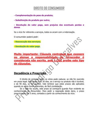 DIREITO DO CONSUMIDOR
- Complementação do peso do produto;

- Substituição do produto por outro;

- Devolução do valor pago, sem prejuízo das eventuais perdas e
danos.

Se o vício for referente a serviços, todos os arcam com a indenização.

O consumidor poderá pedir:

- Reexecução dos serviços;

- Devolução do valor pago.


Muito importante: Cláusula contratual que exonere
ou atenue a responsabilidade do fornecedor é
considerada não escrita, pois o CDC proíbe este tipo
de cláusulas.


Decadência e Prescrição

       O direito de reclamar sobre os vícios pode caducar, se não for exercido
em prazo legal. Este prazo é de 30 dias, se o serviço ou produto não é durável,
e de 90 dias, se for durável. Vale lembrar que estes prazos são aplicados
quando os vícios forem aparentes, de fácil constatação.
       Se o vício for oculto, este prazo só começará quando ficar evidente ao
conhecimento do consumidor. Para pedir a reparação deste dano, o prazo
prescricional e de 5 anos, contados a partir do conhecimento do vício.
 