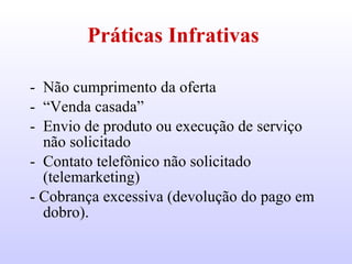 Práticas Infrativas   Não cumprimento da oferta  “ Venda casada” Envio de produto ou execução de serviço não solicitado  Contato telefônico não solicitado (telemarketing) - Cobrança excessiva (devolução do pago em dobro).  