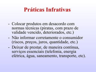 Práticas Infrativas   Colocar produtos em desacordo com normas técnicas (piratas, com prazo de validade vencido, deteriorados, etc.) Não informar corretamente o consumidor (riscos, preços, juros, quantidade, etc.) Deixar de prestar, de maneira contínua, serviços essenciais (telefonia, energia elétrica, água, saneamento, transporte, etc).  