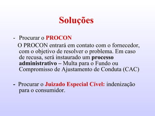 Soluções  Procurar o  PROCON O PROCON entrará em contato com o fornecedor, com o objetivo de resolver o problema. Em caso de recusa, será instaurado um  processo administrativo –  Multa para o Fundo ou Compromisso de Ajustamento de Conduta (CAC) -  Procurar o  Juizado Especial Cível:   indenização para o consumidor.  
