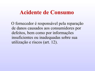 Acidente de Consumo   O fornecedor é responsável pela reparação de danos causados aos consumidores por defeitos, bem como por informações insuficientes ou inadequadas sobre sua utilização e riscos (art. 12).  