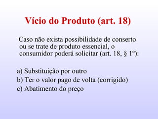 Vício do Produto (art. 18)   Caso não exista possibilidade de conserto ou se trate de produto essencial, o consumidor poderá solicitar (art. 18, § 1º): a) Substituição por outro b) Ter o valor pago de volta (corrigido) c) Abatimento do preço  