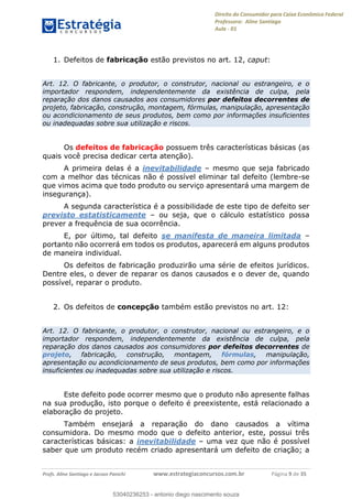 Direito do Consumidor para Caixa Econômica Federal
Professora: Aline Santiago
Aula - 01
Profs. Aline Santiago e Jacson Panichi www.estrategiaconcursos.com.br Página 9 de 35
1. Defeitos de fabricação estão previstos no art. 12, caput:
Art. 12. O fabricante, o produtor, o construtor, nacional ou estrangeiro, e o
importador respondem, independentemente da existência de culpa, pela
reparação dos danos causados aos consumidores por defeitos decorrentes de
projeto, fabricação, construção, montagem, fórmulas, manipulação, apresentação
ou acondicionamento de seus produtos, bem como por informações insuficientes
ou inadequadas sobre sua utilização e riscos.
Os defeitos de fabricação possuem três características básicas (as
quais você precisa dedicar certa atenção).
A primeira delas é a inevitabilidade mesmo que seja fabricado
com a melhor das técnicas não é possível eliminar tal defeito (lembre-se
que vimos acima que todo produto ou serviço apresentará uma margem de
insegurança).
A segunda característica é a possibilidade de este tipo de defeito ser
previsto estatisticamente ou seja, que o cálculo estatístico possa
prever a frequência de sua ocorrência.
E, por último, tal defeito se manifesta de maneira limitada
portanto não ocorrerá em todos os produtos, aparecerá em alguns produtos
de maneira individual.
Os defeitos de fabricação produzirão uma série de efeitos jurídicos.
Dentre eles, o dever de reparar os danos causados e o dever de, quando
possível, reparar o produto.
2. Os defeitos de concepção também estão previstos no art. 12:
Art. 12. O fabricante, o produtor, o construtor, nacional ou estrangeiro, e o
importador respondem, independentemente da existência de culpa, pela
reparação dos danos causados aos consumidores por defeitos decorrentes de
projeto, fabricação, construção, montagem, fórmulas, manipulação,
apresentação ou acondicionamento de seus produtos, bem como por informações
insuficientes ou inadequadas sobre sua utilização e riscos.
Este defeito pode ocorrer mesmo que o produto não apresente falhas
na sua produção, isto porque o defeito é preexistente, está relacionado a
elaboração do projeto.
Também ensejará a reparação do dano causados a vítima
consumidora. Do mesmo modo que o defeito anterior, este, possui três
características básicas: a inevitabilidade uma vez que não é possível
saber que um produto recém criado apresentará um defeito de criação; a
53040236253
53040236253 - antonio diego nascimento souza
 