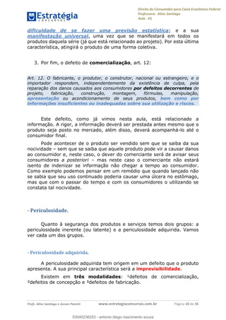 Direito do Consumidor para Caixa Econômica Federal
Professora: Aline Santiago
Aula - 01
Profs. Aline Santiago e Jacson Panichi www.estrategiaconcursos.com.br Página 10 de 35
dificuldade de se fazer uma previsão estatística; e a sua
manifestação universal, uma vez que se manifestará em todos os
produtos daquela série (já que está relacionado ao projeto). Por esta última
característica, atingirá o produto de uma forma coletiva.
3. Por fim, o defeito de comercialização, art. 12:
Art. 12. O fabricante, o produtor, o construtor, nacional ou estrangeiro, e o
importador respondem, independentemente da existência de culpa, pela
reparação dos danos causados aos consumidores por defeitos decorrentes de
projeto, fabricação, construção, montagem, fórmulas, manipulação,
apresentação ou acondicionamento de seus produtos, bem como por
informações insuficientes ou inadequadas sobre sua utilização e riscos.
Este defeito, como já vimos nesta aula, está relacionado a
informação. A rigor, a informação deverá ser prestada antes mesmo que o
produto seja posto no mercado, além disso, deverá acompanhá-lo até o
consumidor final.
Pode acontecer de o produto ser vendido sem que se saiba da sua
nocividade sem que se saiba que aquele produto pode vir a causar danos
ao consumidor e, neste caso, o dever do comerciante será de avisar seus
consumidores a posteriori mas neste caso o comerciante não estará
isento de indenizar se informação não chegar a tempo ao consumidor.
Como exemplo podemos pensar em um remédio que quando lançado não
se sabia que seu uso continuado poderia causar uma úlcera no estômago,
mas que com o passar do tempo e com os consumidores o utilizando se
constata tal nocividade.
- Periculosidade.
Quanto à segurança dos produtos e serviços temos dois grupos: a
periculosidade inerente (ou latente) e a periculosidade adquirida. Vamos
ver cada um dos grupos.
- Periculosidade adquirida.
A periculosidade adquirida tem origem em um defeito que o produto
apresenta. A sua principal característica será a imprevisibilidade.
Existem em três modalidades: ¹defeitos de comercialização,
²defeitos de concepção e ³defeitos de fabricação.
53040236253
53040236253 - antonio diego nascimento souza
 