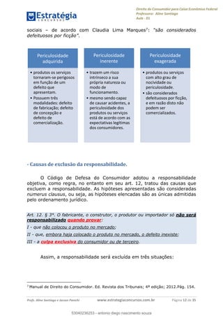 Direito do Consumidor para Caixa Econômica Federal
Professora: Aline Santiago
Aula - 01
Profs. Aline Santiago e Jacson Panichi www.estrategiaconcursos.com.br Página 12 de 35
sociais de acordo com Claudia Lima Marques7:
.
- Causas de exclusão da responsabilidade.
O Código de Defesa do Consumidor adotou a responsabilidade
objetiva, como regra, no entanto em seu art. 12, tratou das causas que
excluem a responsabilidade. As hipóteses apresentadas são consideradas
numerus clausus, ou seja, as hipóteses elencadas são as únicas admitidas
pelo ordenamento jurídico.
Art. 12. § 3°. O fabricante, o construtor, o produtor ou importador só não será
responsabilizado quando provar:
I - que não colocou o produto no mercado;
II - que, embora haja colocado o produto no mercado, o defeito inexiste;
III - a culpa exclusiva do consumidor ou de terceiro.
Assim, a responsabilidade será excluída em três situações:
7
Manual de Direito do Consumidor. Ed. Revista dos Tribunais; 4ª edição; 2012.Pág. 154.
Periculosidade
adquirida
produtos os serviços
tornaram-se perigosos
em função de um
defeito que
apresentam.
Possuem três
modalidades: defeito
de fabricação; defeito
de concepção e
defeito de
comercialização.
Periculosidade
inerente
trazem um risco
intrínseco a sua
própria natureza ou
modo de
funcionamento.
mesmo sendo capaz
de causar acidentes, a
periculosidade dos
produtos ou serviços
está de acordo com as
expectativas legítimas
dos consumidores.
Periculosidade
exagerada
produtos ou serviços
com alto grau de
nocividade ou
periculosidade.
são considerados
defeituosos por ficção,
e em razão disto não
podem ser
comercializados.
53040236253
53040236253 - antonio diego nascimento souza
 