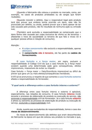 Direito do Consumidor para Caixa Econômica Federal
Professora: Aline Santiago
Aula - 01
Profs. Aline Santiago e Jacson Panichi www.estrategiaconcursos.com.br Página 13 de 35
¹Quando o fabricante não colocou o produto no mercado, como, por
exemplo, no casos de produtos pirateados ou de cargas que foram
roubadas;
²Quando inexistir o defeito. Aqui o responsável legal pelo produto
terá que provar que embora tenha ocorrido um dano, este não foi
provocado por defeito, ou ainda, poderá provar que o dano apesar de ter
sido causado pelo produto, não foi resultado de nenhuma ação ou omissão
sua;
³Também será excluída a responsabilidade se comprovado que o
dano tenha sido causado por culpa exclusiva da vítima ou de terceiros
afastando o nexo de causalidade (o terceiro de que fala o inciso III é
qualquer pessoa alheia à relação de consumo).
Atenção:
A culpa concorrente não excluirá a responsabilidade, apenas
atenuará.
O comerciante não é terceiro, ele faz parte da cadeia de
fornecimento.
O caso fortuito e a força maior, em regra, excluem a
responsabilidade. O Código Civil diz que o caso fortuito ou a força maior
existem quando uma determinada ação gera consequências, efeitos
imprevisíveis, impossíveis de evitar ou impedir:
Caso fortuito + Força maior = Fato/Ocorrência imprevisível ou difícil de
prever que gera um ou mais efeitos/consequências inevitáveis.
O STJ já se pronunciou a respeito de que somente o caso fortuito externo
afasta a responsabilidade do fornecedor.
A diferença entre caso fortuito interno e externo é aplicável,
especialmente, nas relações de consumo. O caso fortuito interno incide
durante o processo de elaboração do produto ou execução do serviço, não
eximindo a responsabilidade civil do fornecedor. Já o caso fortuito externo
é alheio ou estranho ao processo de elaboração do produto ou execução do
serviço, excluindo a responsabilidade civil.
Ainda, quanto aos excludentes de responsabilidade, temos o caso dos
riscos de desenvolvimento.
Os riscos de desenvolvimento são defeitos que eram desconhecidos
do fabricante na época em que ele colocou seu produto no mercado e que,
53040236253
53040236253 - antonio diego nascimento souza
 