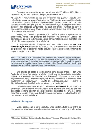 Direito do Consumidor para Caixa Econômica Federal
Professora: Aline Santiago
Aula - 01
Profs. Aline Santiago e Jacson Panichi www.estrategiaconcursos.com.br Página 15 de 35
Quanto a este assunto temos um julgado do STJ (REsp. 1052244, j.
26/08/2008, rel. Min. Nancy Andrighi, DJ 05/09/2008):
relação de consumo, especificamente na hipótese de responsabilização do
comerciante pelos defeitos apresentados pelos produtos por ele
comercializados. Sempre que não houver identificação do responsável pelos
defeitos nos produtos adquiridos, ou seja ela difícil, autoriza-se que o
consumidor simplesmente litigue contra o comerciante, que perante ele fica
Assim, se durante o processo for possível identificar quem são os
produtores, estes não poderão ser incluídos no processo. Caberá ao
comerciante pagar a indenização para o consumidor e depois exercitar seu
direito de regresso contra os produtores.
A segunda causa é aquela em que não consta a correta
identificação do produtor no produto. No primeiro caso a identificação
do produtor não é possível, neste segundo caso há o descumprimento da
regra prevista no art. 31.
Art. 31. A oferta e apresentação de produtos ou serviços devem assegurar
informações corretas, claras, precisas, ostensivas e em língua portuguesa sobre
suas características, qualidades, quantidade, composição, preço, garantia, prazos
de validade e origem, entre outros dados, bem como sobre os riscos que
apresentam à saúde e segurança dos consumidores.
Em ambos os casos o comerciante será transformado por uma
ficção jurídica em fabricante, produtor, construtor ou importador aparente.
Utilizando o exemplo de Claudia Lima Marques9:
supermercado que, usando sua própria marca, comercializa produtos sem
esclarecer o consumidor repita-se, adequadamente sobre a
identificação real do fabricante, p
E como última causa temos o caso da má conservação de produtos
perecíveis. Deste modo, o consumidor que adquire um produto em má
qualidade poderá acionar os responsáveis elencados no art. 12 como
também o próprio dono do estabelecimento comercial todos ligados por
um vínculo de solidariedade.
- O direito de regresso.
Vimos acima que o CDC estipulou uma solidariedade legal entre os
responsáveis pelo dano. Mas não seria justo que uma pessoa que não tenha
9
Manual de Direito do Consumidor. Ed. Revista dos Tribunais; 4ª edição; 2012. Pág. 171.
53040236253
53040236253 - antonio diego nascimento souza
 