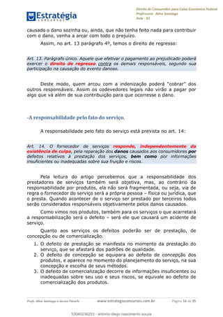 Direito do Consumidor para Caixa Econômica Federal
Professora: Aline Santiago
Aula - 01
Profs. Aline Santiago e Jacson Panichi www.estrategiaconcursos.com.br Página 16 de 35
causado o dano sozinha ou, ainda, que não tenha feito nada para contribuir
com o dano, venha a arcar com todo o prejuízo.
Assim, no art. 13 parágrafo 4º, temos o direito de regresso:
Art. 13. Parágrafo único. Aquele que efetivar o pagamento ao prejudicado poderá
exercer o direito de regresso contra os demais responsáveis, segundo sua
participação na causação do evento danoso.
Deste modo, quem arcou com
outros responsáveis. Assim os codevedores legais não virão a pagar por
algo que vá além de sua contribuição para que ocorresse o dano.
-A responsabilidade pelo fato do serviço.
A responsabilidade pelo fato do serviço está prevista no art. 14:
Art. 14. O fornecedor de serviços responde, independentemente da
existência de culpa, pela reparação dos danos causados aos consumidores por
defeitos relativos à prestação dos serviços, bem como por informações
insuficientes ou inadequadas sobre sua fruição e riscos.
Pela leitura do artigo percebemos que a responsabilidade dos
prestadores de serviços também será objetiva, mas, ao contrário da
responsabilidade por produtos, ela não será fragmentada, ou seja, via de
regra o fornecedor do serviço será a própria pessoa física ou jurídica, que
o presta. Quando acontecer de o serviço ser prestado por terceiros todos
serão considerados responsáveis objetivamente pelos danos causados.
Como vimos nos produtos, também para os serviços o que acarretará
a responsabilização será o defeito será ele que causará um acidente de
serviço.
Quanto aos serviços os defeitos poderão ser de prestação, de
concepção ou de comercialização.
1. O defeito de prestação se manifesta no momento da prestação do
serviço, que se afastará dos padrões de qualidade.
2. O defeito de concepção se equipara ao defeito de concepção dos
produtos, e aparece no momento do planejamento do serviço, na sua
concepção e escolha de seus métodos.
3. O defeito de comercialização decorre de informações insuficientes ou
inadequadas sobre seu uso e seus riscos, se equivale ao defeito de
comercialização dos produtos.
53040236253
53040236253 - antonio diego nascimento souza
 