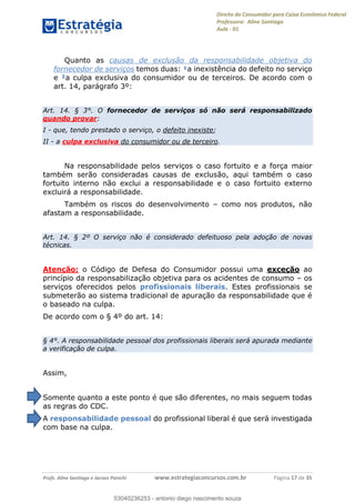 Direito do Consumidor para Caixa Econômica Federal
Professora: Aline Santiago
Aula - 01
Profs. Aline Santiago e Jacson Panichi www.estrategiaconcursos.com.br Página 17 de 35
Quanto as causas de exclusão da responsabilidade objetiva do
fornecedor de serviços temos duas: ¹a inexistência do defeito no serviço
e ²a culpa exclusiva do consumidor ou de terceiros. De acordo com o
art. 14, parágrafo 3º:
Art. 14. § 3°. O fornecedor de serviços só não será responsabilizado
quando provar:
I - que, tendo prestado o serviço, o defeito inexiste;
II - a culpa exclusiva do consumidor ou de terceiro.
Na responsabilidade pelos serviços o caso fortuito e a força maior
também serão consideradas causas de exclusão, aqui também o caso
fortuito interno não exclui a responsabilidade e o caso fortuito externo
excluirá a responsabilidade.
Também os riscos do desenvolvimento como nos produtos, não
afastam a responsabilidade.
Art. 14. § 2º O serviço não é considerado defeituoso pela adoção de novas
técnicas.
Atenção: o Código de Defesa do Consumidor possui uma exceção ao
princípio da responsabilização objetiva para os acidentes de consumo os
serviços oferecidos pelos profissionais liberais. Estes profissionais se
submeterão ao sistema tradicional de apuração da responsabilidade que é
o baseado na culpa.
De acordo com o § 4º do art. 14:
§ 4°. A responsabilidade pessoal dos profissionais liberais será apurada mediante
a verificação de culpa.
Assim,
Somente quanto a este ponto é que são diferentes, no mais seguem todas
as regras do CDC.
A responsabilidade pessoal do profissional liberal é que será investigada
com base na culpa.
53040236253
53040236253 - antonio diego nascimento souza
 