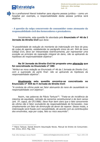 Direito do Consumidor para Caixa Econômica Federal
Professora: Aline Santiago
Aula - 01
Profs. Aline Santiago e Jacson Panichi www.estrategiaconcursos.com.br Página 18 de 35
Se o profissional liberal trabalhar para alguma pessoa jurídica como um
hospital por exemplo, a responsabilidade desta pessoa jurídica será
objetiva.
- A questão da culpa concorrente do consumidor como atenuante da
responsabilidade civil dos fornecedores e prestadores.
Inicialmente, esta questão foi abordada pelo Enunciado nº 46 da I
Jornada de Direito Civil que dizia:
de culpa do agente, estabelecida no parágrafo único do art. 944 do novo
Código Civil, deve ser interpretada restritivamente, por representar uma
exceção ao princípio da reparação integral do dano, não se aplicando ás
Na IV Jornada de Direito Civil foi proposto uma alteração que
foi concretizada no Enunciado nº 380:
-se nova redação ao Enunciado nº 46 da I Jornada de Direito Civil,
com a supressão da parte final: não se aplicando às hipóteses da
Atualmente esta questão encontra-se concretizada no
Enunciado nº 459 da V Jornada de Direito Civil:
Assim, nas palavras de Flávio Tartuce10: -se de incidência da
máxima da equidade, retirada da isonomia constitucional e do bom senso
(art. 5º, caput, da CF/1988). Deve ficar bem claro que o fato concorrente
da vítima não é fator excludente da responsabilidade do fornecedor, mas
simplesmente um fator de diminuição do dever de reparar. Desse modo, a
indenização será fixada com razoabilidade, de acordo com as contribuições
10
Flávio Tartuce. Daniel Amorim Assumpção Neves. Manual de Direito do Consumidor.
Vol. Único, 2013. Pág. 205.
53040236253
53040236253 - antonio diego nascimento souza
 