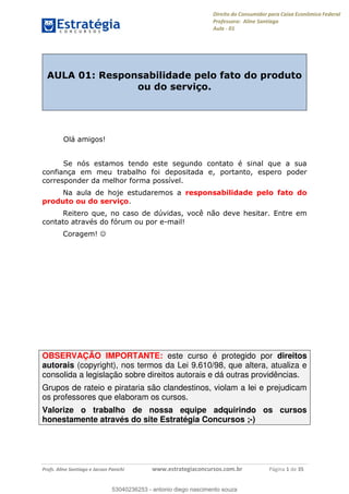 Direito do Consumidor para Caixa Econômica Federal
Professora: Aline Santiago
Aula - 01
Profs. Aline Santiago e Jacson Panichi www.estrategiaconcursos.com.br Página 1 de 35
AULA 01: Responsabilidade pelo fato do produto
ou do serviço.
Olá amigos!
Se nós estamos tendo este segundo contato é sinal que a sua
confiança em meu trabalho foi depositada e, portanto, espero poder
corresponder da melhor forma possível.
Na aula de hoje estudaremos a responsabilidade pelo fato do
produto ou do serviço.
Reitero que, no caso de dúvidas, você não deve hesitar. Entre em
contato através do fórum ou por e-mail!
Coragem!
OBSERVAÇÃO IMPORTANTE: este curso é protegido por direitos
autorais (copyright), nos termos da Lei 9.610/98, que altera, atualiza e
consolida a legislação sobre direitos autorais e dá outras providências.
Grupos de rateio e pirataria são clandestinos, violam a lei e prejudicam
os professores que elaboram os cursos.
Valorize o trabalho de nossa equipe adquirindo os cursos
honestamente através do site Estratégia Concursos ;-)
53040236253
53040236253 - antonio diego nascimento souza
 
