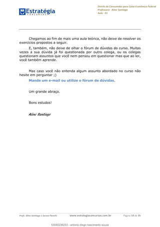 Direito do Consumidor para Caixa Econômica Federal
Professora: Aline Santiago
Aula - 01
Profs. Aline Santiago e Jacson Panichi www.estrategiaconcursos.com.br Página 19 de 35
Chegamos ao fim de mais uma aula teórica, não deixe de resolver os
exercícios propostos a seguir.
E, também, não deixe de olhar o fórum de dúvidas do curso. Muitas
vezes a sua dúvida já foi questionada por outro colega, ou os colegas
questionam assuntos que você nem pensou em questionar mas que ao ler,
você também aprende.
Mas caso você não entenda algum assunto abordado no curso não
hesite em perguntar ;)
Mande um e-mail ou utilize o fórum de dúvidas.
Um grande abraço.
Bons estudos!
Aline Santiago
53040236253
53040236253 - antonio diego nascimento souza
 