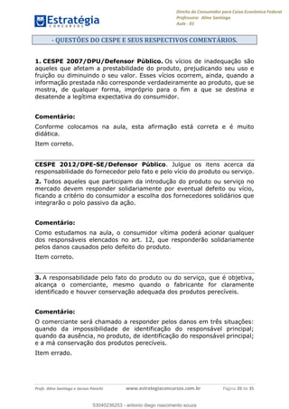Direito do Consumidor para Caixa Econômica Federal
Professora: Aline Santiago
Aula - 01
Profs. Aline Santiago e Jacson Panichi www.estrategiaconcursos.com.br Página 20 de 35
- QUESTÕES DO CESPE E SEUS RESPECTIVOS COMENTÁRIOS.
1. CESPE 2007/DPU/Defensor Público. Os vícios de inadequação são
aqueles que afetam a prestabilidade do produto, prejudicando seu uso e
fruição ou diminuindo o seu valor. Esses vícios ocorrem, ainda, quando a
informação prestada não corresponde verdadeiramente ao produto, que se
mostra, de qualquer forma, impróprio para o fim a que se destina e
desatende a legítima expectativa do consumidor.
Comentário:
Conforme colocamos na aula, esta afirmação está correta e é muito
didática.
Item correto.
CESPE 2012/DPE-SE/Defensor Público. Julgue os itens acerca da
responsabilidade do fornecedor pelo fato e pelo vício do produto ou serviço.
2. Todos aqueles que participam da introdução do produto ou serviço no
mercado devem responder solidariamente por eventual defeito ou vício,
ficando a critério do consumidor a escolha dos fornecedores solidários que
integrarão o polo passivo da ação.
Comentário:
Como estudamos na aula, o consumidor vítima poderá acionar qualquer
dos responsáveis elencados no art. 12, que responderão solidariamente
pelos danos causados pelo defeito do produto.
Item correto.
3. A responsabilidade pelo fato do produto ou do serviço, que é objetiva,
alcança o comerciante, mesmo quando o fabricante for claramente
identificado e houver conservação adequada dos produtos perecíveis.
Comentário:
O comerciante será chamado a responder pelos danos em três situações:
quando da impossibilidade de identificação do responsável principal;
quando da ausência, no produto, de identificação do responsável principal;
e a má conservação dos produtos perecíveis.
Item errado.
53040236253
53040236253 - antonio diego nascimento souza
 