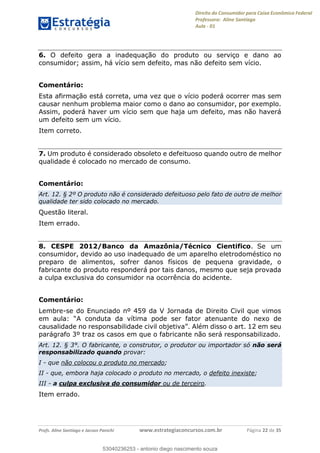 Direito do Consumidor para Caixa Econômica Federal
Professora: Aline Santiago
Aula - 01
Profs. Aline Santiago e Jacson Panichi www.estrategiaconcursos.com.br Página 22 de 35
6. O defeito gera a inadequação do produto ou serviço e dano ao
consumidor; assim, há vício sem defeito, mas não defeito sem vício.
Comentário:
Esta afirmação está correta, uma vez que o vício poderá ocorrer mas sem
causar nenhum problema maior como o dano ao consumidor, por exemplo.
Assim, poderá haver um vício sem que haja um defeito, mas não haverá
um defeito sem um vício.
Item correto.
7. Um produto é considerado obsoleto e defeituoso quando outro de melhor
qualidade é colocado no mercado de consumo.
Comentário:
Art. 12. § 2º O produto não é considerado defeituoso pelo fato de outro de melhor
qualidade ter sido colocado no mercado.
Questão literal.
Item errado.
8. CESPE 2012/Banco da Amazônia/Técnico Cientifico. Se um
consumidor, devido ao uso inadequado de um aparelho eletrodoméstico no
preparo de alimentos, sofrer danos físicos de pequena gravidade, o
fabricante do produto responderá por tais danos, mesmo que seja provada
a culpa exclusiva do consumidor na ocorrência do acidente.
Comentário:
Lembre-se do Enunciado nº 459 da V Jornada de Direito Civil que vimos
or atenuante do nexo de
parágrafo 3º traz os casos em que o fabricante não será responsabilizado.
Art. 12. § 3°. O fabricante, o construtor, o produtor ou importador só não será
responsabilizado quando provar:
I - que não colocou o produto no mercado;
II - que, embora haja colocado o produto no mercado, o defeito inexiste;
III - a culpa exclusiva do consumidor ou de terceiro.
Item errado.
53040236253
53040236253 - antonio diego nascimento souza
 