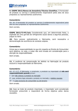 Direito do Consumidor para Caixa Econômica Federal
Professora: Aline Santiago
Aula - 01
Profs. Aline Santiago e Jacson Panichi www.estrategiaconcursos.com.br Página 23 de 35
9. CESPE 2012/Banco da Amazônia/Técnico Cientifico. O fornecedor
de produto ou serviço é solidariamente responsável pelos atos de seus
prepostos ou representantes autônomos.
Comentário:
Art. 34. O fornecedor do produto ou serviço é solidariamente responsável pelos
atos de seus prepostos ou representantes autônomos.
Item correto.
CESPE 2012/TJ-PI/Juiz. Considerando que, em determinada festa, a
explosão de uma garrafa de refrigerante cause danos a algumas pessoas,
julgue os itens.
10. Para acionar judicialmente o fabricante, será necessária a
demonstração da ocorrência de conduta culposa.
Comentário:
Vimos que a responsabilidade no que diz respeito ao Direito do Consumidor
será objetiva, ou seja, a culpa não será levada em consideração para a
aferição da responsabilidade.
Item errado.
11. A ausência de comprovação de defeito na fabricação do produto
excluirá a responsabilidade do fabricante.
Comentário:
Art. 12. § 3°. O fabricante, o construtor, o produtor ou importador só não será
responsabilizado quando provar:
I - que não colocou o produto no mercado;
II - que, embora haja colocado o produto no mercado, o defeito inexiste;
III - a culpa exclusiva do consumidor ou de terceiro.
Item errado.
12. Caso se trate de produto importado, o importador será considerado
fornecedor presumido e responderá de forma objetiva pelos danos
causados.
53040236253
53040236253 - antonio diego nascimento souza
 
