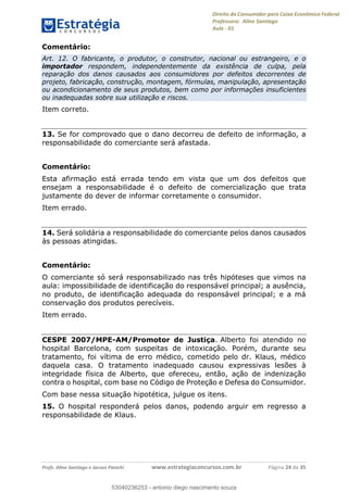 Direito do Consumidor para Caixa Econômica Federal
Professora: Aline Santiago
Aula - 01
Profs. Aline Santiago e Jacson Panichi www.estrategiaconcursos.com.br Página 24 de 35
Comentário:
Art. 12. O fabricante, o produtor, o construtor, nacional ou estrangeiro, e o
importador respondem, independentemente da existência de culpa, pela
reparação dos danos causados aos consumidores por defeitos decorrentes de
projeto, fabricação, construção, montagem, fórmulas, manipulação, apresentação
ou acondicionamento de seus produtos, bem como por informações insuficientes
ou inadequadas sobre sua utilização e riscos.
Item correto.
13. Se for comprovado que o dano decorreu de defeito de informação, a
responsabilidade do comerciante será afastada.
Comentário:
Esta afirmação está errada tendo em vista que um dos defeitos que
ensejam a responsabilidade é o defeito de comercialização que trata
justamente do dever de informar corretamente o consumidor.
Item errado.
14. Será solidária a responsabilidade do comerciante pelos danos causados
às pessoas atingidas.
Comentário:
O comerciante só será responsabilizado nas três hipóteses que vimos na
aula: impossibilidade de identificação do responsável principal; a ausência,
no produto, de identificação adequada do responsável principal; e a má
conservação dos produtos perecíveis.
Item errado.
CESPE 2007/MPE-AM/Promotor de Justiça. Alberto foi atendido no
hospital Barcelona, com suspeitas de intoxicação. Porém, durante seu
tratamento, foi vítima de erro médico, cometido pelo dr. Klaus, médico
daquela casa. O tratamento inadequado causou expressivas lesões à
integridade física de Alberto, que ofereceu, então, ação de indenização
contra o hospital, com base no Código de Proteção e Defesa do Consumidor.
Com base nessa situação hipotética, julgue os itens.
15. O hospital responderá pelos danos, podendo arguir em regresso a
responsabilidade de Klaus.
53040236253
53040236253 - antonio diego nascimento souza
 