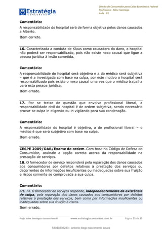 Direito do Consumidor para Caixa Econômica Federal
Professora: Aline Santiago
Aula - 01
Profs. Aline Santiago e Jacson Panichi www.estrategiaconcursos.com.br Página 25 de 35
Comentário:
A responsabilidade do hospital será de forma objetiva pelos danos causados
a Alberto.
Item correto.
16. Caracterizada a conduta de Klaus como causadora do dano, o hospital
não poderá ser responsabilizado, pois não existe nexo causal que ligue a
pessoa jurídica à lesão cometida.
Comentário:
A responsabilidade do hospital será objetiva e a do médico será subjetiva
que é a investigada com base na culpa, por este motivo o hospital será
responsabilizado pois existe o nexo causal uma vez que o médico trabalha
para esta pessoa jurídica.
Item errado.
17. Por se tratar de questão que envolve profissional liberal, a
responsabilidade civil do hospital é de ordem subjetiva, sendo necessário
provar-se culpa in eligendo ou in vigilando para sua condenação.
Comentário:
A responsabilidade do hospital é objetiva, a do profissional liberal o
médico é que será subjetiva com base na culpa.
Item errado.
CESPE 2009/OAB/Exame de ordem. Com base no Código de Defesa do
Consumidor, assinale a opção correta acerca da responsabilidade na
prestação de serviços.
18. O fornecedor de serviço responderá pela reparação dos danos causados
aos consumidores por defeitos relativos à prestação dos serviços ou
decorrentes de informações insuficientes ou inadequadas sobre sua fruição
e riscos somente se comprovada a sua culpa.
Comentário:
Art. 14. O fornecedor de serviços responde, independentemente da existência
de culpa, pela reparação dos danos causados aos consumidores por defeitos
relativos à prestação dos serviços, bem como por informações insuficientes ou
inadequadas sobre sua fruição e riscos.
Item errado.
53040236253
53040236253 - antonio diego nascimento souza
 
