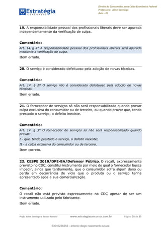 Direito do Consumidor para Caixa Econômica Federal
Professora: Aline Santiago
Aula - 01
Profs. Aline Santiago e Jacson Panichi www.estrategiaconcursos.com.br Página 26 de 35
19. A responsabilidade pessoal dos profissionais liberais deve ser apurada
independentemente da verificação de culpa.
Comentário:
Art. 14. § 4° A responsabilidade pessoal dos profissionais liberais será apurada
mediante a verificação de culpa.
Item errado.
20. O serviço é considerado defeituoso pela adoção de novas técnicas.
Comentário:
Art. 14. § 2º O serviço não é considerado defeituoso pela adoção de novas
técnicas.
Item errado.
21. O fornecedor de serviços só não será responsabilizado quando provar
culpa exclusiva do consumidor ou de terceiro, ou quando provar que, tendo
prestado o serviço, o defeito inexiste.
Comentário:
Art. 14. § 3° O fornecedor de serviços só não será responsabilizado quando
provar:
I - que, tendo prestado o serviço, o defeito inexiste;
II - a culpa exclusiva do consumidor ou de terceiro.
Item correto.
22. CESPE 2010/DPE-BA/Defensor Público. O recall, expressamente
previsto no CDC, constitui instrumento por meio do qual o fornecedor busca
impedir, ainda que tardiamente, que o consumidor sofra algum dano ou
perda em decorrência de vício que o produto ou o serviço tenha
apresentado após a sua comercialização.
Comentário:
O recall não está previsto expressamente no CDC apesar de ser um
instrumento utilizado pelo fabricante.
Item errado.
53040236253
53040236253 - antonio diego nascimento souza
 