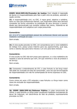 Direito do Consumidor para Caixa Econômica Federal
Professora: Aline Santiago
Aula - 01
Profs. Aline Santiago e Jacson Panichi www.estrategiaconcursos.com.br Página 27 de 35
CESPE 2010/MPE-ES/Promotor de Justiça. Com relação à reparação
de danos e à responsabilidade pelo fato e pelo vício do produto, assinale a
opção correta.
23. A responsabilidade civil, no CDC, é regra geral, objetiva e solidária,
salvo no caso dos profissionais liberais, que respondem pelos atos danosos
cometidos de forma voluntária na prestação de seus serviços a outrem,
desde que demonstrada sua conduta culposa lato sensu, tratando-se de
responsabilidade civil subjetiva com culpa presumida.
Comentário:
Art. 14. § 4° A responsabilidade pessoal dos profissionais liberais será apurada
mediante a verificação de culpa.
Item errado.
24. O vício oculto previsto no CDC, em consonância com o vício redibitório
do Código Civil, possui prazo máximo para seu aparecimento, qual seja,
cento e oitenta dias para bens móveis e um ano para bens imóveis.
Comentário:
O vício oculto no CDC não tem prazo para aparecer, e o vício redibitório diz
respeito a aula da semana que vem, em que veremos o vício do produto e
do serviço.
Item errado.
25. Consoante o entendimento do STJ, o caso fortuito ou de força maior
não pode ser invocado em face do consumidor, uma vez que tal excludente
da responsabilidade civil não foi contemplada de forma expressa no CDC.
Comentário:
Como vimos em aula o STJ entende o caso fortuito e a força maior como
casos de exclusão da responsabilidade.
Item errado.
26. CESPE 2009/DPE-AL/Defensor Público. A culpa concorrente da
vítima, o caso fortuito e a força maior constituem hipóteses excludentes do
dever de indenizar, em decorrência do fato do produto, expressamente
previstas no CDC.
53040236253
53040236253 - antonio diego nascimento souza
 