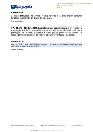 Direito do Consumidor para Caixa Econômica Federal
Professora: Aline Santiago
Aula - 01
Profs. Aline Santiago e Jacson Panichi www.estrategiaconcursos.com.br Página 28 de 35
Comentário:
A culpa exclusiva da vítima, o caso fortuito e a força maior constitui
hipótese excludente do dever de indenizar.
Item errado.
27. CESPE 2010/EMBASA/Analista de saneamento. Em relação à
reparação dos danos causados aos consumidores por defeitos relativos à
prestação de serviços, é correto afirmar que os profissionais liberais só
respondem pessoalmente se houver apuração/verificação de culpa.
Comentário:
Art. 14. § 4° A responsabilidade pessoal dos profissionais liberais será apurada
mediante a verificação de culpa.
Item correto.
53040236253
53040236253 - antonio diego nascimento souza
 