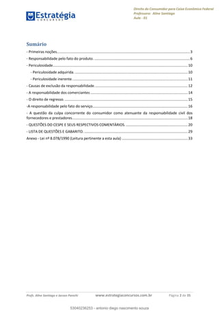 Direito do Consumidor para Caixa Econômica Federal
Professora: Aline Santiago
Aula - 01
Profs. Aline Santiago e Jacson Panichi www.estrategiaconcursos.com.br Página 2 de 35
Sumário
- Primeiras noções...................................................................................................................................3
- Responsabilidade pelo fato do produto. ..............................................................................................6
- Periculosidade.....................................................................................................................................10
- Periculosidade adquirida. ...............................................................................................................10
- Periculosidade inerente..................................................................................................................11
- Causas de exclusão da responsabilidade............................................................................................12
- A responsabilidade dos comerciantes ................................................................................................14
- O direito de regresso. .........................................................................................................................15
-A responsabilidade pelo fato do serviço..............................................................................................16
- A questão da culpa concorrente do consumidor como atenuante da responsabilidade civil dos
fornecedores e prestadores..................................................................................................................18
- QUESTÕES DO CESPE E SEUS RESPECTIVOS COMENTÁRIOS. .............................................................20
- LISTA DE QUESTÕES E GABARITO. ......................................................................................................29
Anexo - Lei nº 8.078/1990 (Leitura pertinente a esta aula) .................................................................33
53040236253
53040236253 - antonio diego nascimento souza
 