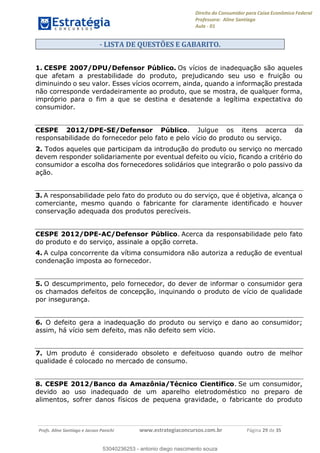 Direito do Consumidor para Caixa Econômica Federal
Professora: Aline Santiago
Aula - 01
Profs. Aline Santiago e Jacson Panichi www.estrategiaconcursos.com.br Página 29 de 35
- LISTA DE QUESTÕES E GABARITO.
1. CESPE 2007/DPU/Defensor Público. Os vícios de inadequação são aqueles
que afetam a prestabilidade do produto, prejudicando seu uso e fruição ou
diminuindo o seu valor. Esses vícios ocorrem, ainda, quando a informação prestada
não corresponde verdadeiramente ao produto, que se mostra, de qualquer forma,
impróprio para o fim a que se destina e desatende a legítima expectativa do
consumidor.
CESPE 2012/DPE-SE/Defensor Público. Julgue os itens acerca da
responsabilidade do fornecedor pelo fato e pelo vício do produto ou serviço.
2. Todos aqueles que participam da introdução do produto ou serviço no mercado
devem responder solidariamente por eventual defeito ou vício, ficando a critério do
consumidor a escolha dos fornecedores solidários que integrarão o polo passivo da
ação.
3. A responsabilidade pelo fato do produto ou do serviço, que é objetiva, alcança o
comerciante, mesmo quando o fabricante for claramente identificado e houver
conservação adequada dos produtos perecíveis.
CESPE 2012/DPE-AC/Defensor Público. Acerca da responsabilidade pelo fato
do produto e do serviço, assinale a opção correta.
4. A culpa concorrente da vítima consumidora não autoriza a redução de eventual
condenação imposta ao fornecedor.
5. O descumprimento, pelo fornecedor, do dever de informar o consumidor gera
os chamados defeitos de concepção, inquinando o produto de vício de qualidade
por insegurança.
6. O defeito gera a inadequação do produto ou serviço e dano ao consumidor;
assim, há vício sem defeito, mas não defeito sem vício.
7. Um produto é considerado obsoleto e defeituoso quando outro de melhor
qualidade é colocado no mercado de consumo.
8. CESPE 2012/Banco da Amazônia/Técnico Cientifico. Se um consumidor,
devido ao uso inadequado de um aparelho eletrodoméstico no preparo de
alimentos, sofrer danos físicos de pequena gravidade, o fabricante do produto
53040236253
53040236253 - antonio diego nascimento souza
 
