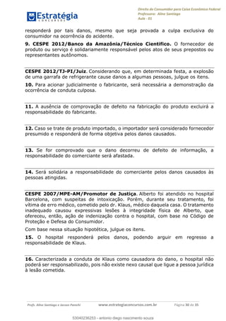 Direito do Consumidor para Caixa Econômica Federal
Professora: Aline Santiago
Aula - 01
Profs. Aline Santiago e Jacson Panichi www.estrategiaconcursos.com.br Página 30 de 35
responderá por tais danos, mesmo que seja provada a culpa exclusiva do
consumidor na ocorrência do acidente.
9. CESPE 2012/Banco da Amazônia/Técnico Cientifico. O fornecedor de
produto ou serviço é solidariamente responsável pelos atos de seus prepostos ou
representantes autônomos.
CESPE 2012/TJ-PI/Juiz. Considerando que, em determinada festa, a explosão
de uma garrafa de refrigerante cause danos a algumas pessoas, julgue os itens.
10. Para acionar judicialmente o fabricante, será necessária a demonstração da
ocorrência de conduta culposa.
11. A ausência de comprovação de defeito na fabricação do produto excluirá a
responsabilidade do fabricante.
12. Caso se trate de produto importado, o importador será considerado fornecedor
presumido e responderá de forma objetiva pelos danos causados.
13. Se for comprovado que o dano decorreu de defeito de informação, a
responsabilidade do comerciante será afastada.
14. Será solidária a responsabilidade do comerciante pelos danos causados às
pessoas atingidas.
CESPE 2007/MPE-AM/Promotor de Justiça. Alberto foi atendido no hospital
Barcelona, com suspeitas de intoxicação. Porém, durante seu tratamento, foi
vítima de erro médico, cometido pelo dr. Klaus, médico daquela casa. O tratamento
inadequado causou expressivas lesões à integridade física de Alberto, que
ofereceu, então, ação de indenização contra o hospital, com base no Código de
Proteção e Defesa do Consumidor.
Com base nessa situação hipotética, julgue os itens.
15. O hospital responderá pelos danos, podendo arguir em regresso a
responsabilidade de Klaus.
16. Caracterizada a conduta de Klaus como causadora do dano, o hospital não
poderá ser responsabilizado, pois não existe nexo causal que ligue a pessoa jurídica
à lesão cometida.
53040236253
53040236253 - antonio diego nascimento souza
 