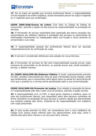 Direito do Consumidor para Caixa Econômica Federal
Professora: Aline Santiago
Aula - 01
Profs. Aline Santiago e Jacson Panichi www.estrategiaconcursos.com.br Página 31 de 35
17. Por se tratar de questão que envolve profissional liberal, a responsabilidade
civil do hospital é de ordem subjetiva, sendo necessário provar-se culpa in eligendo
ou in vigilando para sua condenação.
CESPE 2009/OAB/Exame de ordem. Com base no Código de Defesa do
Consumidor, assinale a opção correta acerca da responsabilidade na prestação de
serviços.
18. O fornecedor de serviço responderá pela reparação dos danos causados aos
consumidores por defeitos relativos à prestação dos serviços ou decorrentes de
informações insuficientes ou inadequadas sobre sua fruição e riscos somente se
comprovada a sua culpa.
19. A responsabilidade pessoal dos profissionais liberais deve ser apurada
independentemente da verificação de culpa.
20. O serviço é considerado defeituoso pela adoção de novas técnicas.
21. O fornecedor de serviços só não será responsabilizado quando provar culpa
exclusiva do consumidor ou de terceiro, ou quando provar que, tendo prestado o
serviço, o defeito inexiste.
22. CESPE 2010/DPE-BA/Defensor Público. O recall, expressamente previsto
no CDC, constitui instrumento por meio do qual o fornecedor busca impedir, ainda
que tardiamente, que o consumidor sofra algum dano ou perda em decorrência de
vício que o produto ou o serviço tenha apresentado após a sua comercialização.
CESPE 2010/MPE-ES/Promotor de Justiça. Com relação à reparação de danos
e à responsabilidade pelo fato e pelo vício do produto, assinale a opção correta.
23. A responsabilidade civil, no CDC, é regra geral, objetiva e solidária, salvo no
caso dos profissionais liberais, que respondem pelos atos danosos cometidos de
forma voluntária na prestação de seus serviços a outrem, desde que demonstrada
sua conduta culposa lato sensu, tratando-se de responsabilidade civil subjetiva
com culpa presumida.
24. O vício oculto previsto no CDC, em consonância com o vício redibitório do
Código Civil, possui prazo máximo para seu aparecimento, qual seja, cento e
oitenta dias para bens móveis e um ano para bens imóveis.
53040236253
53040236253 - antonio diego nascimento souza
 